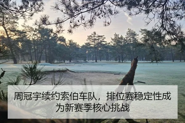 周冠宇续约索伯车队，排位赛稳定性成为新赛季核心挑战